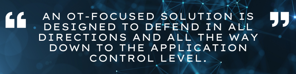 An OT-focused solution is designed to defend in all directions and all the way down to the application control level.